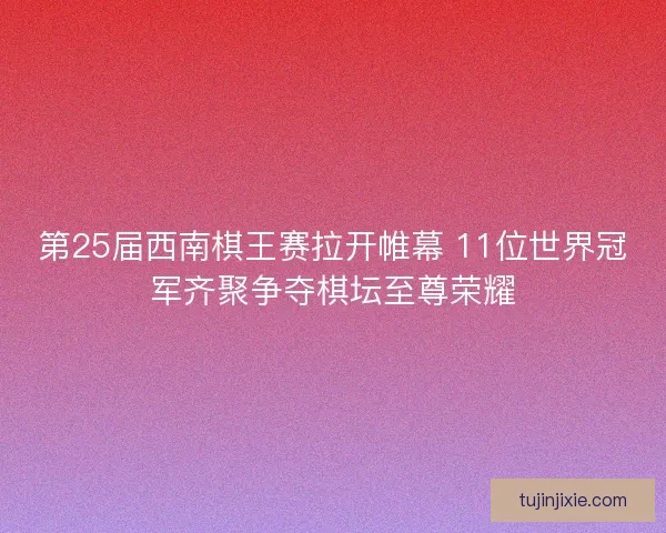 第25届西南棋王赛拉开帷幕 11位世界冠军齐聚争夺棋坛至尊荣耀