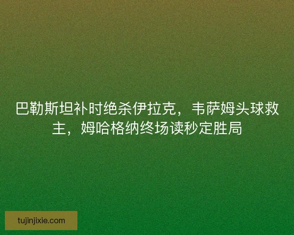 巴勒斯坦补时绝杀伊拉克，韦萨姆头球救主，姆哈格纳终场读秒定胜局
