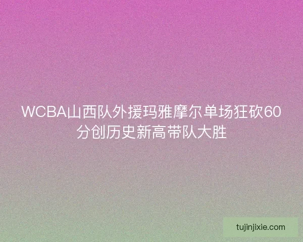 WCBA山西队外援玛雅摩尔单场狂砍60分创历史新高带队大胜