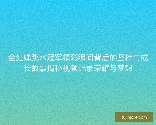全红婵跳水冠军精彩瞬间背后的坚持与成长故事揭秘视频记录荣耀与梦想