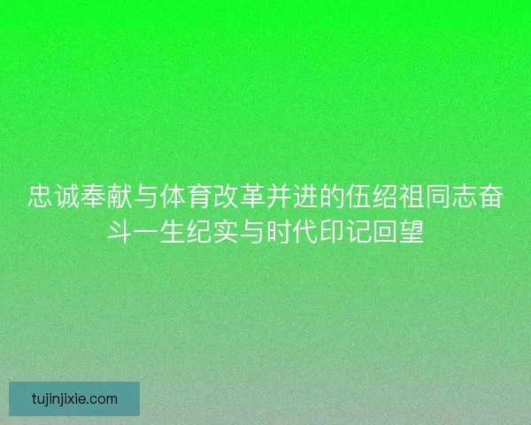 忠诚奉献与体育改革并进的伍绍祖同志奋斗一生纪实与时代印记回望